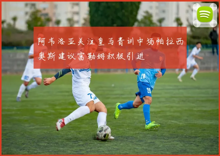 阿韦洛亚关注皇马青训中场帕拉西奥斯建议富勒姆积极引进