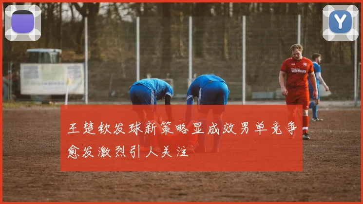 王楚钦发球新策略显成效男单竞争愈发激烈引人关注