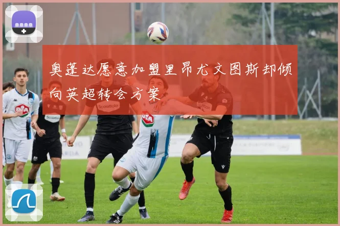 奥蓬达愿意加盟里昂尤文图斯却倾向英超转会方案