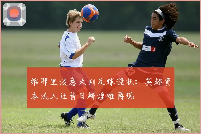 维耶里谈意大利足球现状：英超资本流入让昔日辉煌难再现